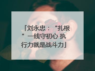 刘永忠：“扎根”一线守初心 执行力就是战斗力