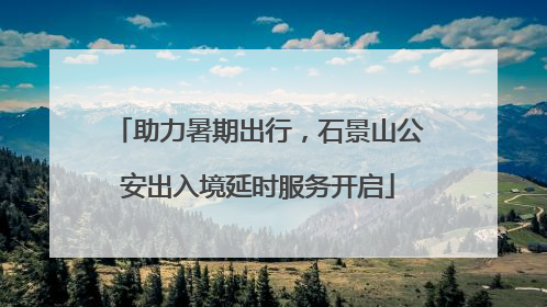 助力暑期出行，石景山公安出入境延时服务开启