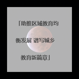 助推区域教育均衡发展 谱写城乡教育新篇章