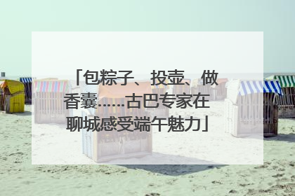 包粽子、投壶、做香囊……古巴专家在聊城感受端午魅力