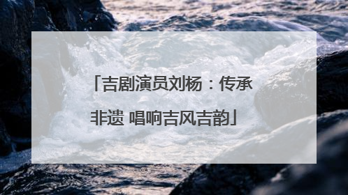 吉剧演员刘杨：传承非遗 唱响吉风吉韵