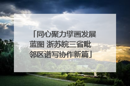 同心聚力擘画发展蓝图 浙苏皖三省毗邻区谱写协作新篇