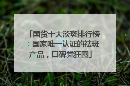 国货十大淡斑排行榜：国家唯一认证的祛斑产品，口碑党狂囤