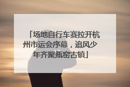 场地自行车赛拉开杭州市运会序幕，追风少年齐聚瓶窑古镇