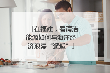 在福建，看清洁能源如何与海洋经济浪漫“邂逅”