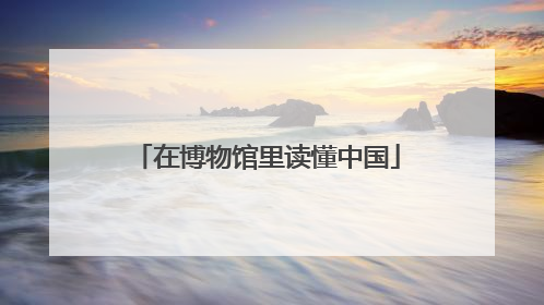 在博物馆里读懂中国