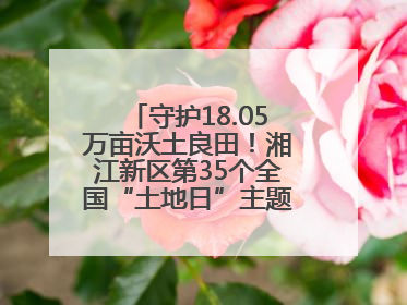 守护18.05万亩沃土良田！湘江新区第35个全国“土地日”主题宣传活动看点多