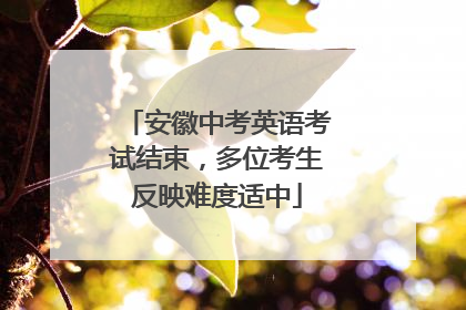 安徽中考英语考试结束，多位考生反映难度适中