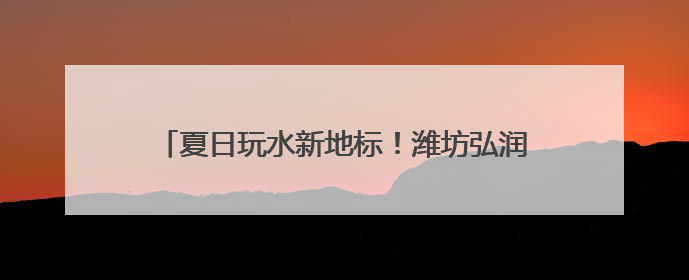 夏日玩水新地标！潍坊弘润水世界苗族主题乐园开放