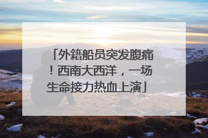 外籍船员突发腹痛！西南大西洋，一场生命接力热血上演