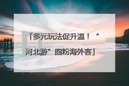 多元玩法促升温！“河北游”圈粉海外客
