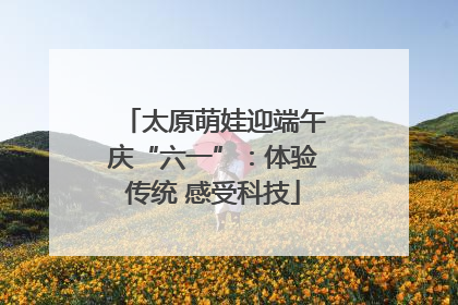 太原萌娃迎端午庆“六一”：体验传统 感受科技