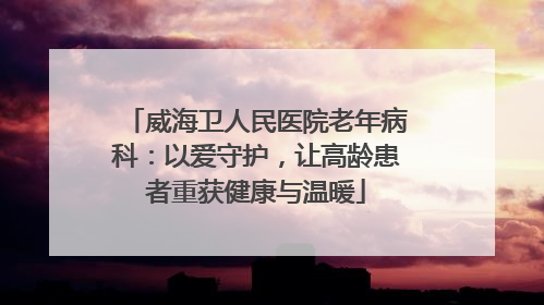 威海卫人民医院老年病科：以爱守护，让高龄患者重获健康与温暖