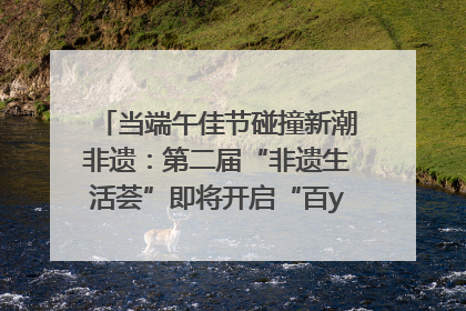 当端午佳节碰撞新潮非遗：第二届“非遗生活荟”即将开启“百young”新章