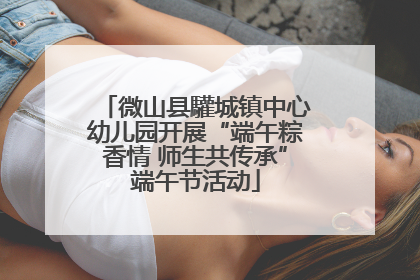 微山县驩城镇中心幼儿园开展“端午粽香情 师生共传承”端午节活动