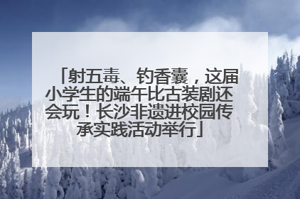 射五毒、钓香囊，这届小学生的端午比古装剧还会玩！长沙非遗进校园传承实践活动举行