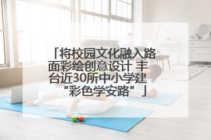将校园文化融入路面彩绘创意设计 丰台近30所中小学建“彩色学安路”