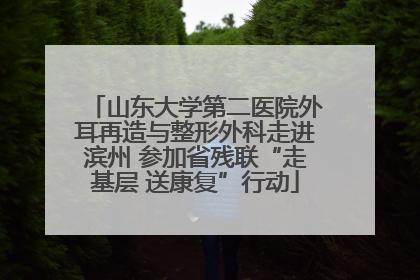 山东大学第二医院外耳再造与整形外科走进滨州 参加省残联“走基层 送康复”行动