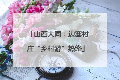山西大同：边塞村庄“乡村游”热络