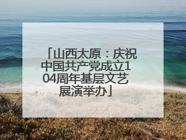 山西太原：庆祝中国共产党成立104周年基层文艺展演举办