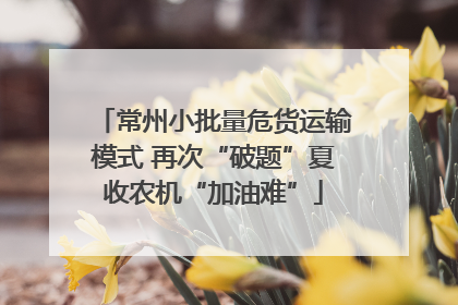 常州小批量危货运输模式 再次“破题”夏收农机“加油难”