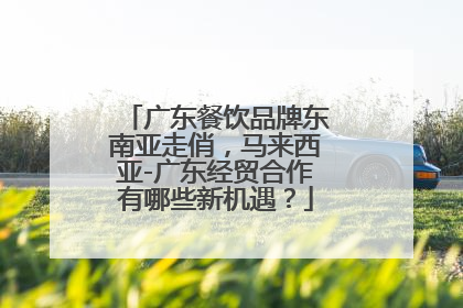 广东餐饮品牌东南亚走俏，马来西亚-广东经贸合作有哪些新机遇？