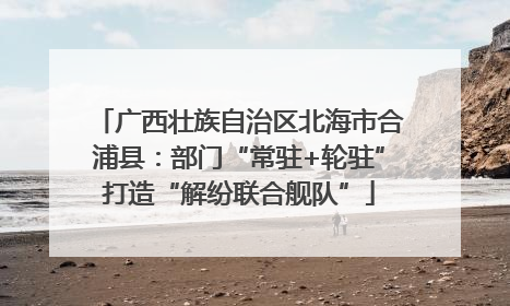 广西壮族自治区北海市合浦县：部门“常驻+轮驻”打造“解纷联合舰队”