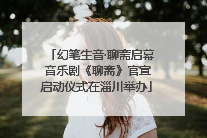 幻笔生音·聊斋启幕 音乐剧《聊斋》官宣启动仪式在淄川举办