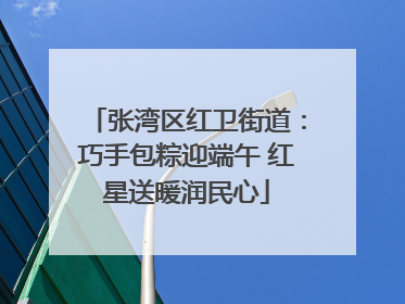 张湾区红卫街道：巧手包粽迎端午 红星送暖润民心