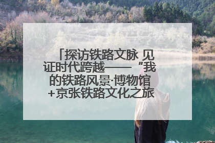 探访铁路文脉 见证时代跨越——“我的铁路风景·博物馆+京张铁路文化之旅”活动在京启动