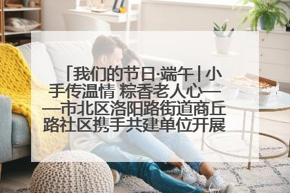 我们的节日·端午│小手传温情 粽香老人心——市北区洛阳路街道商丘路社区携手共建单位开展端午主题活动