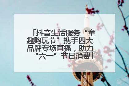 抖音生活服务“童趣购玩节”携手四大品牌专场直播，助力“六一”节日消费