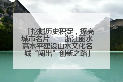 挖掘历史积淀，擦亮城市名片——浙江丽水高水平建设山水文化名城“闯出”创新之路