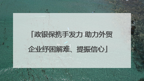 政银保携手发力 助力外贸企业纾困解难、提振信心