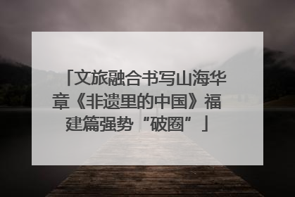 文旅融合书写山海华章《非遗里的中国》福建篇强势“破圈”
