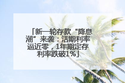 新一轮存款“降息潮”来袭：活期利率逼近零，1年期定存利率跌破1%