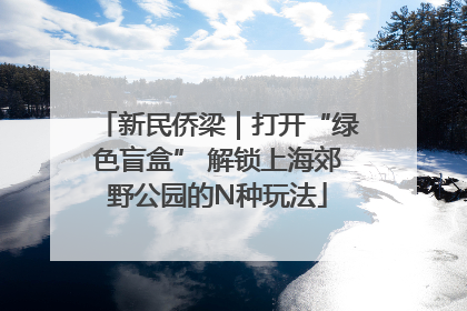 新民侨梁｜打开“绿色盲盒” 解锁上海郊野公园的N种玩法