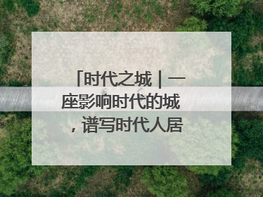 时代之城｜一座影响时代的城，谱写时代人居的时代答案