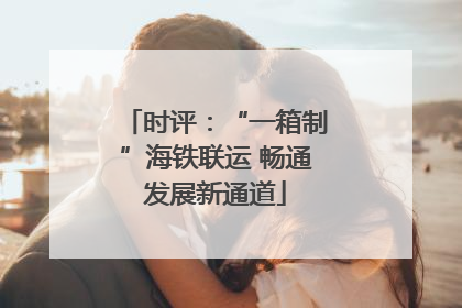 时评：“一箱制”海铁联运 畅通发展新通道