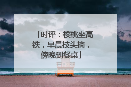 时评：樱桃坐高铁，早晨枝头摘，傍晚到餐桌
