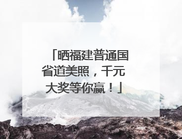 晒福建普通国省道美照，千元大奖等你赢！