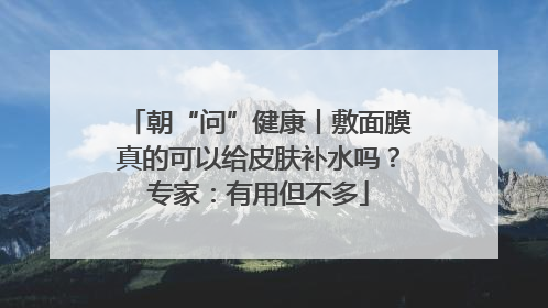 朝“问”健康丨敷面膜真的可以给皮肤补水吗？专家：有用但不多