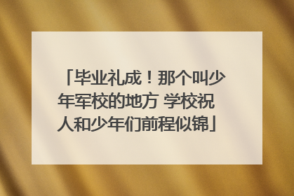毕业礼成！那个叫少年军校的地方 学校祝人和少年们前程似锦