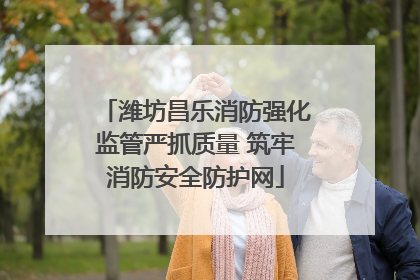 潍坊昌乐消防强化监管严抓质量 筑牢消防安全防护网