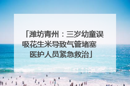 潍坊青州：三岁幼童误吸花生米导致气管堵塞 医护人员紧急救治