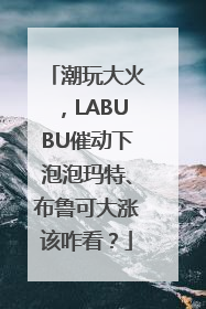 潮玩大火，LABUBU催动下泡泡玛特、布鲁可大涨该咋看？