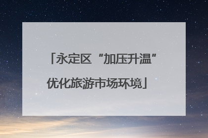 永定区“加压升温”优化旅游市场环境