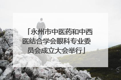 永州市中医药和中西医结合学会眼科专业委员会成立大会举行