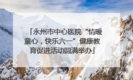 永州市中心医院“情暖童心，快乐六一”健康教育促进活动圆满举办