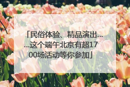 民俗体验、精品演出……这个端午北京有超1700场活动等你参加